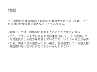 課題
ブイ周囲の流体の湧昇/下降流の影響の大きさによっては、ブイ
が永遠に目標深度に達さないこともあり得る。
• 対策としては、PIDのIの制御を入れることが考えられる
• また、デフォルトでは周囲の流体速度は0とし、かつ流体との
相対速度による抗力を無視しているので、いくつか修正が必要
• なお、周囲の流体速度が大きい場合、現在仮定している最大移
動速度0.5[m/s]では対応できないかもしれない
12
 