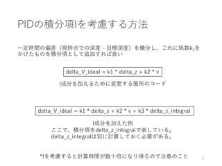 PIDの積分項Iを考慮する方法
一定時間の偏差（現時点での深度 - 目標深度）を積分し、これに係数k3を
かけたものを積分項として追加すれば良い
13*Iを考慮すると計算時間が数十倍になり得るので注意のこと
delta_V_ideal = k1 * delta_z + k2 * v
I成分を加えるために変更する箇所のコード
delta_V_ideal = k1 * delta_z + k2 * v + k3 * delta_z_integral
I成分を加えた例
ここで、積分項をdelta_z_integralで表している。
delta_z_integralは別に計算しておく必要がある。
 