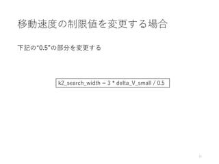 移動速度の制限値を変更する場合
下記の“0.5”の部分を変更する
15
k2_search_width = 3 * delta_V_small / 0.5
 