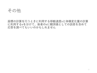 その他
座標の計算を行うときに利用する移動速度vと体積変化量の計算
に利用するvを分けて、後者のvに観測値としての誤差を含めて
応答を調べてもいいのかもしれません
17
 