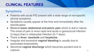 CLINICAL FEATURES
16
Symptoms
● Patients with acute PID present with a wide range of non-specific
clinical symptoms.
● Symptoms usually appear at the time and immediately after the
menstruation.
● Bilateral lower abdominal and pelvic pain which is dull in nature.
The onset of pain is more rapid and acute in gonococcal infection
(3 days) than in chlamydial infection (5–7 days).
● There is fever, lassitude and headache.
● Irregular and excessive vaginal bleeding is usually due to
associated endometritis.
● Abnormal vaginal discharge which becomes purulent and or
copious.
 