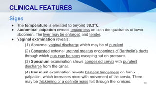 CLINICAL FEATURES
18
Signs
● The temperature is elevated to beyond 38.3°C.
● Abdominal palpation reveals tenderness on both the quadrants of lower
abdomen. The liver may be enlarged and tender.
● Vaginal examination reveals:
(1) Abnormal vaginal discharge which may be of purulent.
(2) Congested external urethral meatus or openings of Bartholin’s ducts
through which pus may be seen escaping out on pressure.
(3) Speculum examination shows congested cervix with purulent
discharge from the canal.
(4) Bimanual examination reveals bilateral tenderness on fornix
palpation, which increases more with movement of the cervix. There
may be thickening or a definite mass felt through the fornices.
 