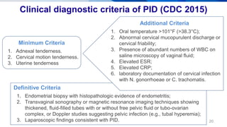 20
Clinical diagnostic criteria of PID (CDC 2015)
Minimum Criteria
1. Adnexal tenderness.
2. Cervical motion tenderness.
3. Uterine tenderness
Definitive Criteria
1. Endometrial biopsy with histopathologic evidence of endometritis;
2. Transvaginal sonography or magnetic resonance imaging techniques showing
thickened, fluid-filled tubes with or without free pelvic fluid or tubo-ovarian
complex, or Doppler studies suggesting pelvic infection (e.g., tubal hyperemia);
3. Laparoscopic findings consistent with PID.
Additional Criteria
1. Oral temperature >101°F (>38.3°C);
2. Abnormal cervical mucopurulent discharge or
cervical friability;
3. Presence of abundant numbers of WBC on
saline microscopy of vaginal fluid;
4. Elevated ESR;
5. Elevated CRP;
6. laboratory documentation of cervical infection
with N. gonorrhoeae or C. trachomatis.
 