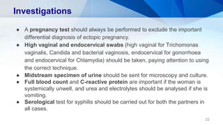 Investigations
● A pregnancy test should always be performed to exclude the important
differential diagnosis of ectopic pregnancy.
● High vaginal and endocervical swabs (high vaginal for Trichomonas
vaginalis, Candida and bacterial vaginosis, endocervical for gonorrhoea
and endocervical for Chlamydia) should be taken, paying attention to using
the correct technique.
● Midstream specimen of urine should be sent for microscopy and culture.
● Full blood count and C-reactive protein are important if the woman is
systemically unwell, and urea and electrolytes should be analysed if she is
vomiting.
● Serological test for syphilis should be carried out for both the partners in
all cases.
22
 