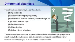 Differential diagnosis
The clinical condition may be confused with:
(1) Appendicitis
(2) Disturbed ectopic pregnancy
(3) Torsion of ovarian pedicle, haemorrhage or
rupture of ovarian cyst
(4) Endometriosis
(5) Diverticulitis
(6) Urinary tract infection
The two conditions—acute appendicitis and disturbed ectopic pregnancy
must be ruled out, because both the conditions require urgent laparotomy
whereas acute salpingitis is to be treated conservatively. 27
 