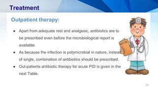 31
Treatment
Outpatient therapy:
● Apart from adequate rest and analgesic, antibiotics are to
be prescribed even before the microbiological report is
available.
● As because the infection is polymicrobial in nature, instead
of single, combination of antibiotics should be prescribed.
● Out-patients antibiotic therapy for acute PID is given in the
next Table.
 