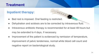 Treatment
Inpatient therapy:
● Bed rest is imposed. Oral feeding is restricted.
● Dehydration and acidosis are to be corrected by intravenous fluid.
● Intravenous antibiotic therapy is recommended for at least 48 hours but
may be extended to 4 days, if necessary.
● Improvement of the patient is evidenced by remission of temperature,
improvement of pelvic tenderness, normal white blood cell count and
negative report on bacteriological study.
34
 