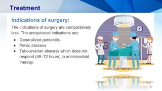 36
Treatment
Indications of surgery:
The indications of surgery are comparatively
less. The unequivocal indications are:
● Generalized peritonitis.
● Pelvic abscess.
● Tubo-ovarian abscess which does not
respond (48–72 hours) to antimicrobial
therapy.
 