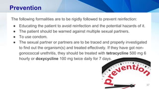 Prevention
The following formalities are to be rigidly followed to prevent reinfection:
● Educating the patient to avoid reinfection and the potential hazards of it.
● The patient should be warned against multiple sexual partners.
● To use condom.
● The sexual partner or partners are to be traced and properly investigated
to find out the organism(s) and treated effectively. If they have got non-
gonococcal urethritis, they should be treated with tetracycline 500 mg 6
hourly or doxycycline 100 mg twice daily for 7 days.
37
 