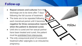 Follow-up
● Repeat smears and cultures from the
discharge are to be done after 7 days
following the full course of treatment.
● The tests are to be repeated following
each menstrual period until it becomes
negative for three consecutive reports
when the patient is declared cured.
● Until she is cured and her sexual partner
have been treated and cured, the patient
must be prohibited from intercourse.
● The only unequivocal proof of successful
treatment after salpingitis is an intrauterine
pregnancy. 39
 
