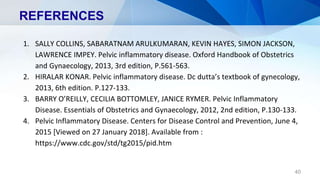 REFERENCES
1. SALLY COLLINS, SABARATNAM ARULKUMARAN, KEVIN HAYES, SIMON JACKSON,
LAWRENCE IMPEY. Pelvic inflammatory disease. Oxford Handbook of Obstetrics
and Gynaecology, 2013, 3rd edition, P.561-563.
2. HIRALAR KONAR. Pelvic inflammatory disease. Dc dutta’s textbook of gynecology,
2013, 6th edition. P.127-133.
3. BARRY O’REILLY, CECILIA BOTTOMLEY, JANICE RYMER. Pelvic Inflammatory
Disease. Essentials of Obstetrics and Gynaecology, 2012, 2nd edition, P.130-133.
4. Pelvic Inflammatory Disease. Centers for Disease Control and Prevention, June 4,
2015 [Viewed on 27 January 2018]. Available from :
https://www.cdc.gov/std/tg2015/pid.htm
40
 