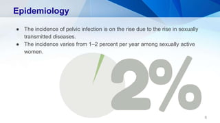 Epidemiology
● The incidence of pelvic infection is on the rise due to the rise in sexually
transmitted diseases.
● The incidence varies from 1–2 percent per year among sexually active
women.
6
 