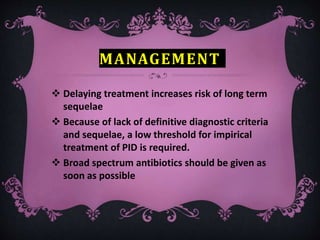 MANAGEMENT
 Delaying treatment increases risk of long term
sequelae
 Because of lack of definitive diagnostic criteria
and sequelae, a low threshold for impirical
treatment of PID is required.
 Broad spectrum antibiotics should be given as
soon as possible
 