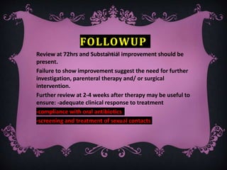 FOLLOWUP
Review at 72hrs and Substantial improvement should be
present.
Failure to show improvement suggest the need for further
investigation, parenteral therapy and/ or surgical
intervention.
Further review at 2-4 weeks after therapy may be useful to
ensure: -adequate clinical response to treatment
-compliance with oral antibiotics
-screening and treatment of sexual contacts
 