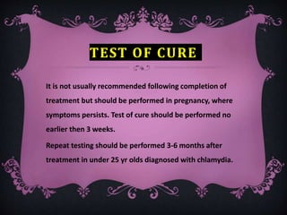 TEST OF CURE
It is not usually recommended following completion of
treatment but should be performed in pregnancy, where
symptoms persists. Test of cure should be performed no
earlier then 3 weeks.
Repeat testing should be performed 3-6 months after
treatment in under 25 yr olds diagnosed with chlamydia.
 