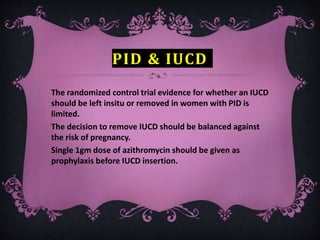 PID & IUCD
The randomized control trial evidence for whether an IUCD
should be left insitu or removed in women with PID is
limited.
The decision to remove IUCD should be balanced against
the risk of pregnancy.
Single 1gm dose of azithromycin should be given as
prophylaxis before IUCD insertion.
 