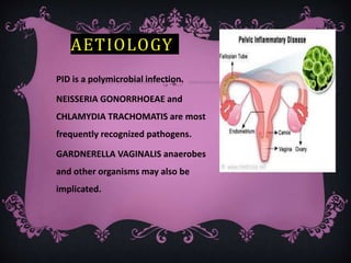 AETIOLOGY
PID is a polymicrobial infection.
NEISSERIA GONORRHOEAE and
CHLAMYDIA TRACHOMATIS are most
frequently recognized pathogens.
GARDNERELLA VAGINALIS anaerobes
and other organisms may also be
implicated.
 
