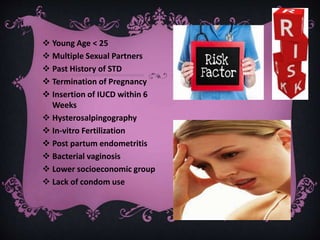  Young Age < 25
 Multiple Sexual Partners
 Past History of STD
 Termination of Pregnancy
 Insertion of IUCD within 6
Weeks
 Hysterosalpingography
 In-vitro Fertilization
 Post partum endometritis
 Bacterial vaginosis
 Lower socioeconomic group
 Lack of condom use
 