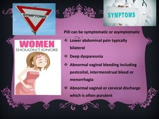 PID can be symptomatic or asymptomatic
 Lower abdominal pain typically
bilateral
 Deep dyspareunia
 Abnormal vaginal bleeding including
postcoital, intermenstrual bleed or
menorrhagia
 Abnormal vaginal or cervical discharge
which is often purulent
 