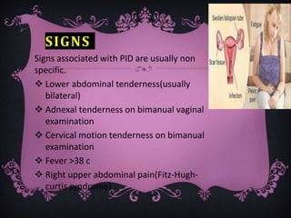 SIGNS
Signs associated with PID are usually non
specific.
 Lower abdominal tenderness(usually
bilateral)
 Adnexal tenderness on bimanual vaginal
examination
 Cervical motion tenderness on bimanual
examination
 Fever >38 c
 Right upper abdominal pain(Fitz-Hugh-
curtis syndrome)
 