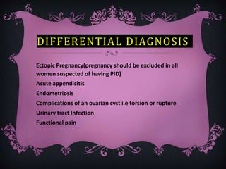 DIFFERENTIAL DIAGNOSIS
Ectopic Pregnancy(pregnancy should be excluded in all
women suspected of having PID)
Acute appendicitis
Endometriosis
Complications of an ovarian cyst i.e torsion or rupture
Urinary tract Infection
Functional pain
 