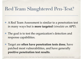 RedTeam Slaughtered Pen-Test?
✤ A Red Team Assessment is similar to a penetration test
in many ways but is more targeted (simulate an APT).
✤ The goal is to test the organization's detection and
response capabilities.
✤ Target are often have penetration tests done, have
patched most vulnerabilities, and have generally
positive penetration test results.
Penetration Test vs. Red Team Assessment: The Age Old Debate of Pirates vs. Ninjas Continues - https://blog.rapid7.com/2016/06/23/penetration-testing-vs-red-teaming-the-age-old-debate-of-pirates-vs-ninja-continues/
 