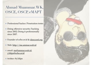Ahmad Muammar.WK,
OSCE, OSCP, eMAPT
✤ Professional hacker/Penetration tester
✤ Doing offensive security/hacking
since 2002; Doing it professionally
since 2007.
✤ Founder of echo.or.id & idsecconf.org
✤ Web: http://me.ammar.web.id
✤ email: me@ammar.web.id,
y3dips@echo.or.id
✤ twitter: @y3dips
 