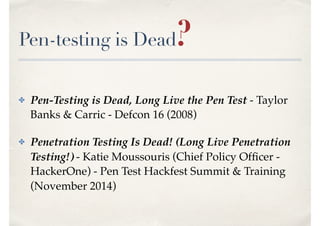Pen-testing is Dead?
✤ Pen-Testing is Dead, Long Live the Pen Test - Taylor
Banks & Carric - Defcon 16 (2008)
✤ Penetration Testing Is Dead! (Long Live Penetration
Testing!) - Katie Moussouris (Chief Policy Ofﬁcer -
HackerOne) - Pen Test Hackfest Summit & Training
(November 2014)
 