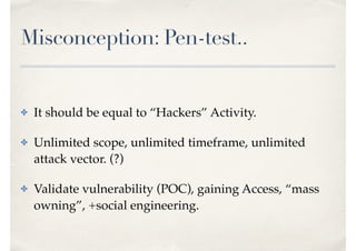 Misconception: Pen-test..
✤ It should be equal to “Hackers” Activity.
✤ Unlimited scope, unlimited timeframe, unlimited
attack vector. (?)
✤ Validate vulnerability (POC), gaining Access, “mass
owning”, +social engineering.
 