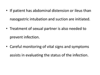 • If patient has abdominal distension or ileus than
nasogastric intubation and suction are initiated.
• Treatment of sexual partner is also needed to
prevent infection.
• Careful monitoring of vital signs and symptoms
assists in evaluating the status of the infection.
 