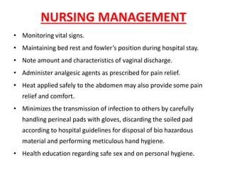 NURSING MANAGEMENT
• Monitoring vital signs.
• Maintaining bed rest and fowler’s position during hospital stay.
• Note amount and characteristics of vaginal discharge.
• Administer analgesic agents as prescribed for pain relief.
• Heat applied safely to the abdomen may also provide some pain
relief and comfort.
• Minimizes the transmission of infection to others by carefully
handling perineal pads with gloves, discarding the soiled pad
according to hospital guidelines for disposal of bio hazardous
material and performing meticulous hand hygiene.
• Health education regarding safe sex and on personal hygiene.
 