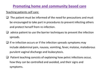Promoting home and community based care
Teaching patients self care:
 The patient must be informed of the need for precautions and must
be encouraged to take part in procedures to prevent infecting others
and protect herself from re-infection.
 advice patient to use the barrier techniques to prevent the infection
spreads.
 If re-infection occurs or if the infection spreads symptoms may
include abdominal pain, nausea, vomiting, fever, malaise, malodorous
purulent vaginal discharge and leukocytosis.
 Patient teaching consists of explaining how pelvic infections occur,
how they can be controlled and avoided, and their signs and
symptoms.
 