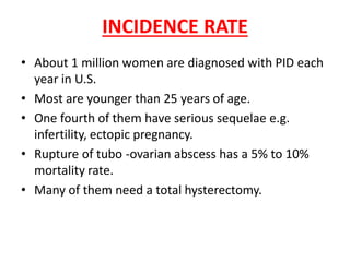 INCIDENCE RATE
• About 1 million women are diagnosed with PID each
year in U.S.
• Most are younger than 25 years of age.
• One fourth of them have serious sequelae e.g.
infertility, ectopic pregnancy.
• Rupture of tubo -ovarian abscess has a 5% to 10%
mortality rate.
• Many of them need a total hysterectomy.
 