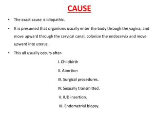 CAUSE
• The exact cause is idiopathic.
• It is presumed that organisms usually enter the body through the vagina, and
move upward through the cervical canal, colonize the endocervix and move
upward into uterus.
• This all usually occurs after-
I. Childbirth
II. Abortion
III. Surgical procedures.
IV. Sexually transmitted.
V. IUD insertion.
VI. Endometrial biopsy.
 
