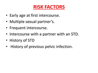 RISK FACTORS
• Early age at first intercourse.
• Multiple sexual partner’s.
• Frequent intercourse.
• Intercourse with a partner with an STD.
• History of STD
• History of previous pelvic infection.
 