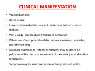 CLINICAL MANIFESTATION
• Vaginal discharge.
• Dyspareunia.
• Lower abdominal pelvic pain and tenderness that occurs after
menses.
• Pain usually increase during voiding or defecation.
• Others are –fever, general malaise, anorexia, nausea , headache,
possibly vomiting.
• On pelvic examination- intense tenderness may be noted on
palpation of the uterus or movement of the cervix (cervical motion
tenderness).
• Symptoms may be acute and severe or low grade and subtle.
 