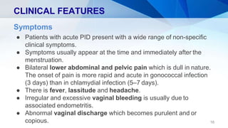CLINICAL FEATURES
16
Symptoms
● Patients with acute PID present with a wide range of non-specific
clinical symptoms.
● Symptoms usually appear at the time and immediately after the
menstruation.
● Bilateral lower abdominal and pelvic pain which is dull in nature.
The onset of pain is more rapid and acute in gonococcal infection
(3 days) than in chlamydial infection (5–7 days).
● There is fever, lassitude and headache.
● Irregular and excessive vaginal bleeding is usually due to
associated endometritis.
● Abnormal vaginal discharge which becomes purulent and or
copious.
 
