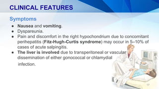 CLINICAL FEATURES
Symptoms
● Nausea and vomiting.
● Dyspareunia.
● Pain and discomfort in the right hypochondrium due to concomitant
perihepatitis (Fitz-Hugh-Curtis syndrome) may occur in 5–10% of
cases of acute salpingitis.
● The liver is involved due to transperitoneal or vascular
dissemination of either gonococcal or chlamydial
infection.
17
 