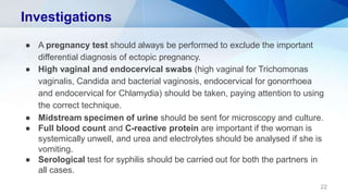 Investigations
22
● A pregnancy test should always be performed to exclude the important
differential diagnosis of ectopic pregnancy.
● High vaginal and endocervical swabs (high vaginal for Trichomonas
vaginalis, Candida and bacterial vaginosis, endocervical for gonorrhoea
and endocervical for Chlamydia) should be taken, paying attention to using
the correct technique.
● Midstream specimen of urine should be sent for microscopy and culture.
● Full blood count and C-reactive protein are important if the woman is
systemically unwell, and urea and electrolytes should be analysed if she is
vomiting.
● Serological test for syphilis should be carried out for both the partners in
all cases.
 