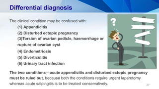 Differential diagnosis
The clinical condition may be confused with:
(1) Appendicitis
(2) Disturbed ectopic pregnancy
(3)Torsion of ovarian pedicle, haemorrhage or
rupture of ovarian cyst
(4) Endometriosis
(5) Diverticulitis
(6) Urinary tract infection
The two conditions—acute appendicitis and disturbed ectopic pregnancy
must be ruled out, because both the conditions require urgent laparotomy
whereas acute salpingitis is to be treated conservatively. 27
 