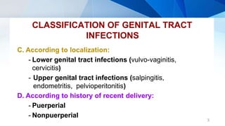 CLASSIFICATION OF GENITAL TRACT
INFECTIONS
3
C. According to localization:
- Lower genital tract infections (vulvo-vaginitis,
cervicitis)
- Upper genital tract infections (salpingitis,
endometritis, pelvioperitonitis)
D. According to history of recent delivery:
- Puerperial
- Nonpuerperial
 