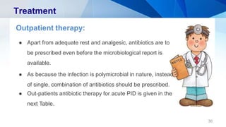 Treatment
Outpatient therapy:
● Apart from adequate rest and analgesic, antibiotics are to
be prescribed even before the microbiological report is
available.
● As because the infection is polymicrobial in nature, instead
of single, combination of antibiotics should be prescribed.
● Out-patients antibiotic therapy for acute PID is given in the
next Table.
30
 