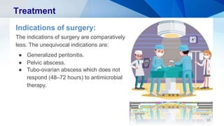 Treatment
Indications of surgery:
The indications of surgery are comparatively
less. The unequivocal indications are:
● Generalized peritonitis.
● Pelvic abscess.
● Tubo-ovarian abscess which does not
respond (48–72 hours) to antimicrobial
therapy.
35
 