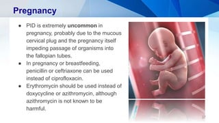 Pregnancy
● PID is extremely uncommon in
pregnancy, probably due to the mucous
cervical plug and the pregnancy itself
impeding passage of organisms into
the fallopian tubes.
● In pregnancy or breastfeeding,
penicillin or ceftriaxone can be used
instead of ciprofloxacin.
● Erythromycin should be used instead of
doxycycline or azithromycin, although
azithromycin is not known to be
harmful.
37
 