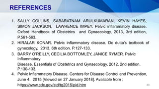 REFERENCES
1. SALLY COLLINS, SABARATNAM ARULKUMARAN, KEVIN HAYES,
SIMON JACKSON, LAWRENCE IMPEY. Pelvic inflammatory disease.
Oxford Handbook of Obstetrics and Gynaecology, 2013, 3rd edition,
P.561-563.
2. HIRALAR KONAR. Pelvic inflammatory disease. Dc dutta’s textbook of
gynecology, 2013, 6th edition. P.127-133.
3. BARRY O’REILLY, CECILIA BOTTOMLEY, JANICE RYMER. Pelvic
Inflammatory
Disease. Essentials of Obstetrics and Gynaecology, 2012, 2nd edition,
P.130-133.
4. Pelvic Inflammatory Disease. Centers for Disease Control and Prevention,
June 4, 2015 [Viewed on 27 January 2018]. Available from :
https://www.cdc.gov/std/tg2015/pid.htm 40
 