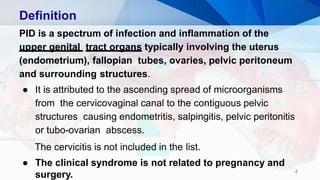 Definition
4
PID is a spectrum of infection and inflammation of the
upper genital tract organs typically involving the uterus
(endometrium), fallopian tubes, ovaries, pelvic peritoneum
and surrounding structures.
● It is attributed to the ascending spread of microorganisms
from the cervicovaginal canal to the contiguous pelvic
structures causing endometritis, salpingitis, pelvic peritonitis
or tubo-ovarian abscess.
The cervicitis is not included in the list.
● The clinical syndrome is not related to pregnancy and
surgery.
 
