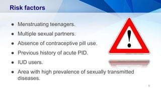 Risk factors
● Menstruating teenagers.
● Multiple sexual partners.
● Absence of contraceptive pill use.
● Previous history of acute PID.
● IUD users.
● Area with high prevalence of sexually transmitted
diseases.
9
 