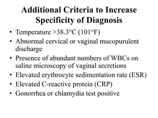 Additional Criteria to Increase
Specificity of Diagnosis
• Temperature >38.3°C (101°F)
• Abnormal cervical or vaginal mucopurulent
discharge
• Presence of abundant numbers of WBCs on
saline microscopy of vaginal secretions
• Elevated erythrocyte sedimentation rate (ESR)
• Elevated C-reactive protein (CRP)
• Gonorrhea or chlamydia test positive
 