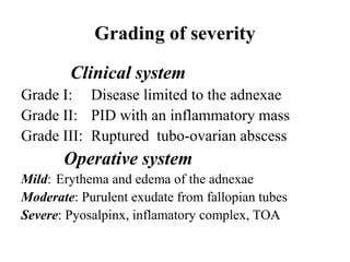 Grading of severity
Clinical system
Grade I: Disease limited to the adnexae
Grade II: PID with an inflammatory mass
Grade III: Ruptured tubo-ovarian abscess
Operative system
Mild: Erythema and edema of the adnexae
Moderate: Purulent exudate from fallopian tubes
Severe: Pyosalpinx, inflamatory complex, TOA
 