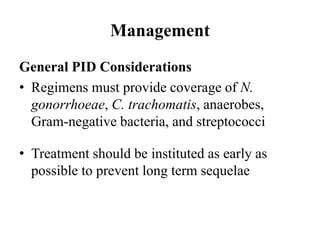 Management
General PID Considerations
• Regimens must provide coverage of N.
gonorrhoeae, C. trachomatis, anaerobes,
Gram-negative bacteria, and streptococci
• Treatment should be instituted as early as
possible to prevent long term sequelae
 
